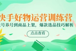 快手好物運(yùn)營訓(xùn)練營，賬號養(yǎng)號到商品上架，爆款選品技巧解析